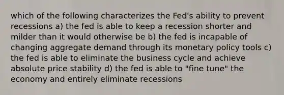 which of the following characterizes the Fed's ability to prevent recessions a) the fed is able to keep a recession shorter and milder than it would otherwise be b) the fed is incapable of changing aggregate demand through its monetary policy tools c) the fed is able to eliminate the business cycle and achieve absolute price stability d) the fed is able to "fine tune" the economy and entirely eliminate recessions