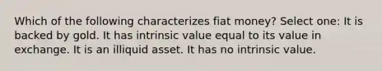 Which of the following characterizes fiat money? Select one: It is backed by gold. It has intrinsic value equal to its value in exchange. It is an illiquid asset. It has no intrinsic value.