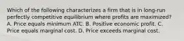 Which of the following characterizes a firm that is in long-run perfectly competitive equilibrium where profits are maximized? A. Price equals minimum ATC. B. Positive economic profit. C. Price equals marginal cost. D. Price exceeds marginal cost.