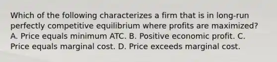 Which of the following characterizes a firm that is in long-run perfectly competitive equilibrium where profits are maximized? A. Price equals minimum ATC. B. Positive economic profit. C. Price equals marginal cost. D. Price exceeds marginal cost.