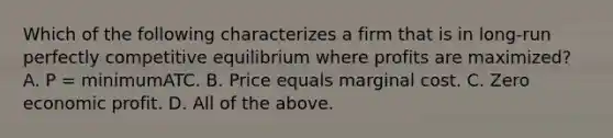 Which of the following characterizes a firm that is in long-run perfectly competitive equilibrium where profits are maximized? A. P = minimumATC. B. Price equals marginal cost. C. Zero economic profit. D. All of the above.