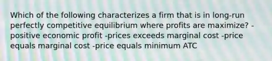 Which of the following characterizes a firm that is in long-run perfectly competitive equilibrium where profits are maximize? -positive economic profit -prices exceeds marginal cost -price equals marginal cost -price equals minimum ATC