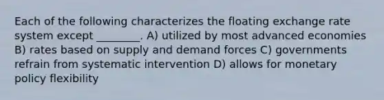 Each of the following characterizes the floating exchange rate system except ________. A) utilized by most advanced economies B) rates based on supply and demand forces C) governments refrain from systematic intervention D) allows for <a href='https://www.questionai.com/knowledge/kEE0G7Llsx-monetary-policy' class='anchor-knowledge'>monetary policy</a> flexibility