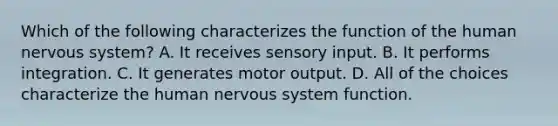 Which of the following characterizes the function of the human <a href='https://www.questionai.com/knowledge/kThdVqrsqy-nervous-system' class='anchor-knowledge'>nervous system</a>? A. It receives sensory input. B. It performs integration. C. It generates motor output. D. All of the choices characterize the human nervous system function.