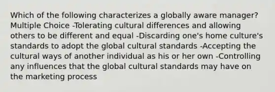 Which of the following characterizes a globally aware manager? Multiple Choice -Tolerating cultural differences and allowing others to be different and equal -Discarding one's home culture's standards to adopt the global cultural standards -Accepting the cultural ways of another individual as his or her own -Controlling any influences that the global cultural standards may have on the marketing process