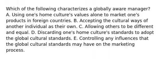 Which of the following characterizes a globally aware manager? A. Using one's home culture's values alone to market one's products in foreign countries. B. Accepting the cultural ways of another individual as their own. C. Allowing others to be different and equal. D. Discarding one's home culture's standards to adopt the global cultural standards. E. Controlling any influences that the global cultural standards may have on the marketing process.