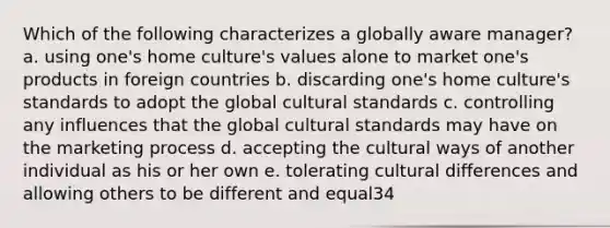 Which of the following characterizes a globally aware manager? a. using one's home culture's values alone to market one's products in foreign countries b. discarding one's home culture's standards to adopt the global cultural standards c. controlling any influences that the global cultural standards may have on the marketing process d. accepting the cultural ways of another individual as his or her own e. tolerating cultural differences and allowing others to be different and equal34