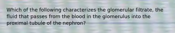 Which of the following characterizes the glomerular filtrate, the fluid that passes from the blood in the glomerulus into the proximal tubule of the nephron?