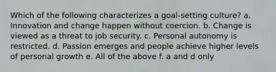 Which of the following characterizes a goal-setting culture? a. Innovation and change happen without coercion. b. Change is viewed as a threat to job security. c. Personal autonomy is restricted. d. Passion emerges and people achieve higher levels of personal growth e. All of the above f. a and d only