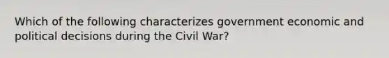 Which of the following characterizes government economic and political decisions during the Civil War?