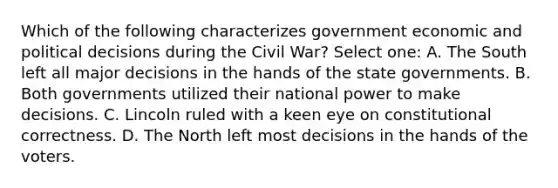 Which of the following characterizes government economic and political decisions during the Civil War? Select one: A. The South left all major decisions in the hands of the state governments. B. Both governments utilized their national power to make decisions. C. Lincoln ruled with a keen eye on constitutional correctness. D. The North left most decisions in the hands of the voters.