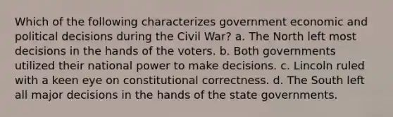 Which of the following characterizes government economic and political decisions during the Civil War? a. The North left most decisions in the hands of the voters. b. Both governments utilized their national power to make decisions. c. Lincoln ruled with a keen eye on constitutional correctness. d. The South left all major decisions in the hands of the <a href='https://www.questionai.com/knowledge/kktWZGE8l3-state-governments' class='anchor-knowledge'>state governments</a>.