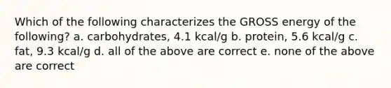 Which of the following characterizes the GROSS energy of the following? a. carbohydrates, 4.1 kcal/g b. protein, 5.6 kcal/g c. fat, 9.3 kcal/g d. all of the above are correct e. none of the above are correct