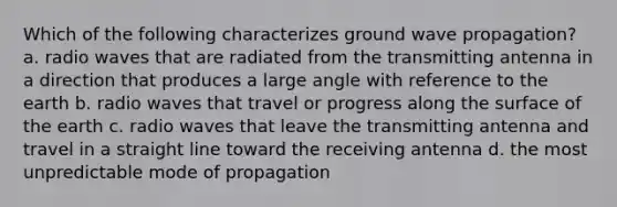 Which of the following characterizes ground wave propagation? a. radio waves that are radiated from the transmitting antenna in a direction that produces a large angle with reference to the earth b. radio waves that travel or progress along the surface of the earth c. radio waves that leave the transmitting antenna and travel in a straight line toward the receiving antenna d. the most unpredictable mode of propagation