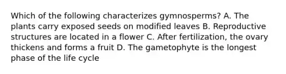 Which of the following characterizes gymnosperms? A. The plants carry exposed seeds on modified leaves B. Reproductive structures are located in a flower C. After fertilization, the ovary thickens and forms a fruit D. The gametophyte is the longest phase of the life cycle