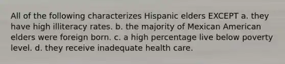 All of the following characterizes Hispanic elders EXCEPT a. they have high illiteracy rates. b. the majority of Mexican American elders were foreign born. c. a high percentage live below poverty level. d. they receive inadequate health care.