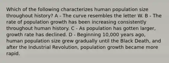 Which of the following characterizes human population size throughout history? A - The curve resembles the letter W. B - The rate of population growth has been increasing consistently throughout human history. C - As population has gotten larger, growth rate has declined. D - Beginning 10,000 years ago, human population size grew gradually until the Black Death, and after the Industrial Revolution, population growth became more rapid.