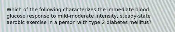 Which of the following characterizes the immediate blood glucose response to mild-moderate intensity, steady-state aerobic exercise in a person with type 2 diabetes mellitus?