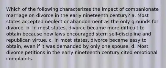 Which of the following characterizes the impact of companionate marriage on divorce in the early nineteenth century? a. Most states accepted neglect or abandonment as the only grounds for divorce. b. In most states, divorce became more difficult to obtain because new laws encouraged stern self-discipline and republican virtue. c. In most states, divorce became easy to obtain, even if it was demanded by only one spouse. d. Most divorce petitions in the early nineteenth century cited emotional complaints.