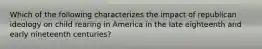 Which of the following characterizes the impact of republican ideology on child rearing in America in the late eighteenth and early nineteenth centuries?