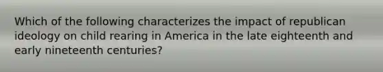 Which of the following characterizes the impact of republican ideology on child rearing in America in the late eighteenth and early nineteenth centuries?