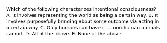 Which of the following characterizes intentional consciousness? A. It involves representing the world as being a certain way. B. It involves purposefully bringing about some outcome via acting in a certain way. C. Only humans can have it — non-human animals cannot. D. All of the above. E. None of the above.