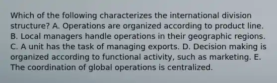 Which of the following characterizes the international division​ structure? A. Operations are organized according to product line. B. Local managers handle operations in their geographic regions. C. A unit has the task of managing exports. D. Decision making is organized according to functional​ activity, such as marketing. E. The coordination of global operations is centralized.