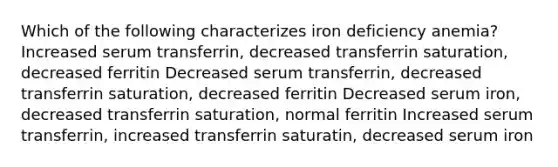 Which of the following characterizes iron deficiency anemia? Increased serum transferrin, decreased transferrin saturation, decreased ferritin Decreased serum transferrin, decreased transferrin saturation, decreased ferritin Decreased serum iron, decreased transferrin saturation, normal ferritin Increased serum transferrin, increased transferrin saturatin, decreased serum iron