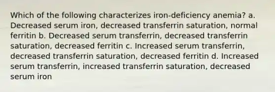 Which of the following characterizes iron-deficiency anemia? a. Decreased serum iron, decreased transferrin saturation, normal ferritin b. Decreased serum transferrin, decreased transferrin saturation, decreased ferritin c. Increased serum transferrin, decreased transferrin saturation, decreased ferritin d. Increased serum transferrin, increased transferrin saturation, decreased serum iron