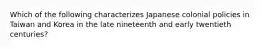 Which of the following characterizes Japanese colonial policies in Taiwan and Korea in the late nineteenth and early twentieth centuries?