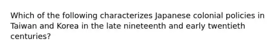 Which of the following characterizes Japanese colonial policies in Taiwan and Korea in the late nineteenth and early twentieth centuries?