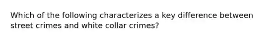 Which of the following characterizes a key difference between street crimes and white collar crimes?