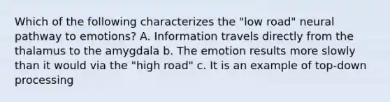 Which of the following characterizes the "low road" neural pathway to emotions? A. Information travels directly from the thalamus to the amygdala b. The emotion results more slowly than it would via the "high road" c. It is an example of top-down processing