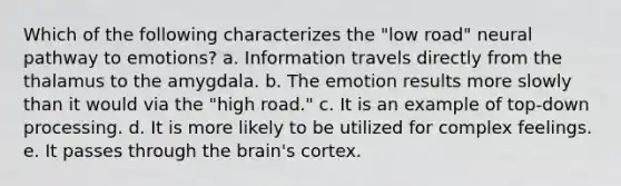 Which of the following characterizes the "low road" neural pathway to emotions? a. Information travels directly from the thalamus to the amygdala. b. The emotion results more slowly than it would via the "high road." c. It is an example of top-down processing. d. It is more likely to be utilized for complex feelings. e. It passes through the brain's cortex.