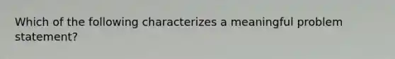 Which of the following characterizes a meaningful problem statement?