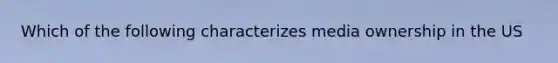 Which of the following characterizes media ownership in the US