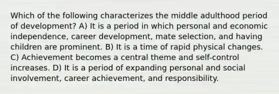 Which of the following characterizes the middle adulthood period of development? A) It is a period in which personal and economic independence, career development, mate selection, and having children are prominent. B) It is a time of rapid physical changes. C) Achievement becomes a central theme and self-control increases. D) It is a period of expanding personal and social involvement, career achievement, and responsibility.