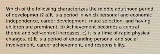 Which of the following characterizes the middle adulthood period of development? a)It is a period in which personal and economic independence, career development, mate selection, and having children are prominent. b) Achievement becomes a central theme and self-control increases. c) it is a time of rapid physical changes. d) It is a period of expanding personal and social involvement, career achievement, and responsibility.