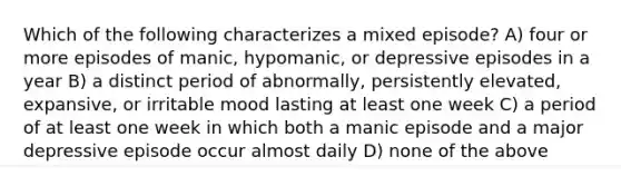 Which of the following characterizes a mixed episode? A) four or more episodes of manic, hypomanic, or depressive episodes in a year B) a distinct period of abnormally, persistently elevated, expansive, or irritable mood lasting at least one week C) a period of at least one week in which both a manic episode and a major depressive episode occur almost daily D) none of the above