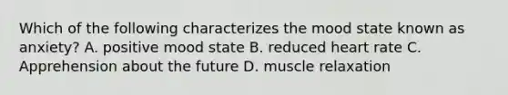 Which of the following characterizes the mood state known as anxiety? A. positive mood state B. reduced heart rate C. Apprehension about the future D. muscle relaxation