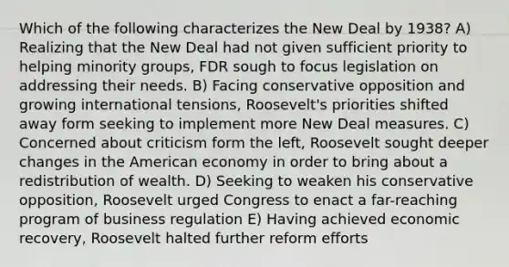 Which of the following characterizes the New Deal by 1938? A) Realizing that the New Deal had not given sufficient priority to helping minority groups, FDR sough to focus legislation on addressing their needs. B) Facing conservative opposition and growing international tensions, Roosevelt's priorities shifted away form seeking to implement more New Deal measures. C) Concerned about criticism form the left, Roosevelt sought deeper changes in the American economy in order to bring about a redistribution of wealth. D) Seeking to weaken his conservative opposition, Roosevelt urged Congress to enact a far-reaching program of business regulation E) Having achieved economic recovery, Roosevelt halted further reform efforts