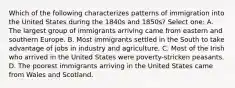 Which of the following characterizes patterns of immigration into the United States during the 1840s and 1850s? Select one: A. The largest group of immigrants arriving came from eastern and southern Europe. B. Most immigrants settled in the South to take advantage of jobs in industry and agriculture. C. Most of the Irish who arrived in the United States were poverty-stricken peasants. D. The poorest immigrants arriving in the United States came from Wales and Scotland.