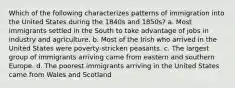 Which of the following characterizes patterns of immigration into the United States during the 1840s and 1850s? a. Most immigrants settled in the South to take advantage of jobs in industry and agriculture. b. Most of the Irish who arrived in the United States were poverty-stricken peasants. c. The largest group of immigrants arriving came from eastern and southern Europe. d. The poorest immigrants arriving in the United States came from Wales and Scotland