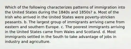 Which of the following characterizes patterns of immigration into the United States during the 1840s and 1850s? a. Most of the Irish who arrived in the United States were poverty-stricken peasants. b. The largest group of immigrants arriving came from eastern and southern Europe. c. The poorest immigrants arriving in the United States came from Wales and Scotland. d. Most immigrants settled in the South to take advantage of jobs in industry and agriculture.