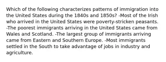 Which of the following characterizes patterns of immigration into the United States during the 1840s and 1850s? -Most of the Irish who arrived in the United States were poverty-stricken peasants. -The poorest immigrants arriving in the United States came from Wales and Scotland. -The largest group of immigrants arriving came from Eastern and Southern Europe. -Most immigrants settled in the South to take advantage of jobs in industry and agriculture.