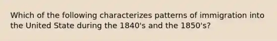 Which of the following characterizes patterns of immigration into the United State during the 1840's and the 1850's?