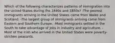 Which of the following characterizes patterns of immigration into the United States during the 1840s and 1850s? -The poorest immigrants arriving in the United States came from Wales and Scotland. -The largest group of immigrants arriving came from Eastern and Southern Europe. -Most immigrants settled in the South to take advantage of jobs in industry and agriculture. -Most of the Irish who arrived in the United States were poverty-stricken peasants.