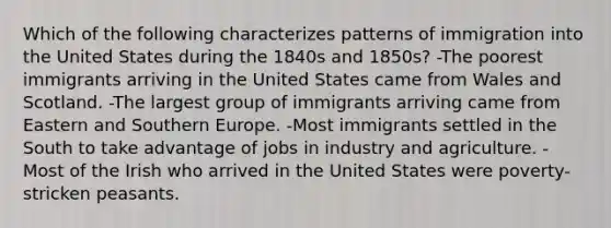 Which of the following characterizes patterns of immigration into the United States during the 1840s and 1850s? -The poorest immigrants arriving in the United States came from Wales and Scotland. -The largest group of immigrants arriving came from Eastern and Southern Europe. -Most immigrants settled in the South to take advantage of jobs in industry and agriculture. -Most of the Irish who arrived in the United States were poverty-stricken peasants.