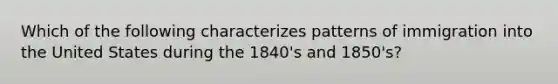 Which of the following characterizes patterns of immigration into the United States during the 1840's and 1850's?