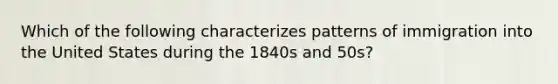 Which of the following characterizes patterns of immigration into the United States during the 1840s and 50s?